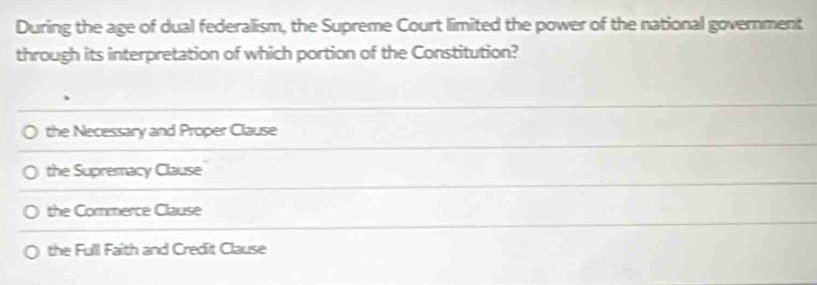 During the age of dual federalism, the Supreme Court limited the power of the national government
through its interpretation of which portion of the Constitution?
the Necessary and Proper Clause
the Supremacy Clause
the Commerce Clause
the Fulll Faith and Credit Clause