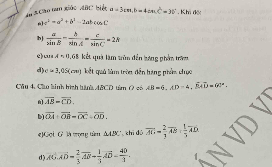 ấu 3.Cho tam giác ABC biết a=3cm, b=4cm, hat C=30°. Khi đó:
a) c^2=a^2+b^2-2abcos C
b)  a/sin B = b/sin A = c/sin C =2R
c) cos Aapprox 0,68 kết quả làm tròn đến hàng phần trăm
d) capprox 3,05(cm) kết quả làm tròn đến hàng phần chục
Câu 4. Cho hình bình hành ABCD tâm O có AB=6, AD=4, widehat BAD=60°.
a) vector AB=vector CD.
b) vector OA+vector OB=vector OC+vector OD.
c)Gọi G là trọng tả m△ ABC , khi đó vector AG= 2/3 vector AB+ 1/3 vector AD.
d) vector AG.vector AD= 2/3 vector AB+ 1/3 vector AD= 40/3 .