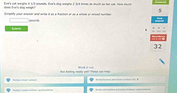 Eve's cat weighs 4 1/3 pounds. Eve's dog weighs 2 3/4 times as much as her cat. How much answered 
does Eve's dog weigh?
5
Simplify your answer and write it as a fraction or as a whole or mixed number. Time
pounds clapsed 
Submit 
SmartScere os of 100 ①
32
Work it out 
Not feeling ready yet? These can help: 
Huholy mixed numberi Drvide fractions and moved rumbers (12) 
Multiply mised munters: word protins Dvite unt fractions and wosly numbers: wd potions