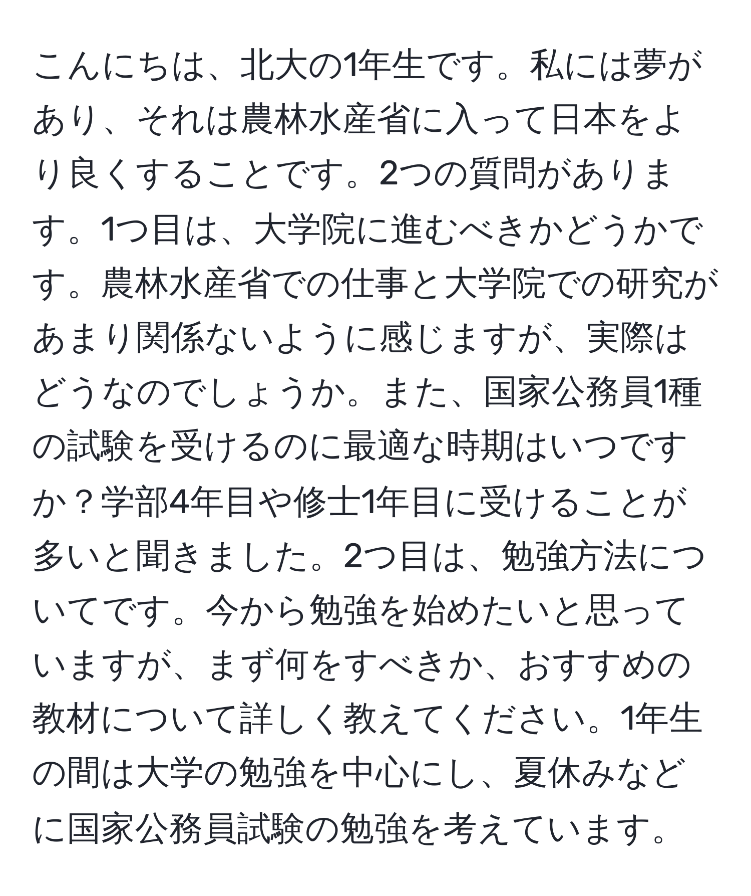 こんにちは、北大の1年生です。私には夢があり、それは農林水産省に入って日本をより良くすることです。2つの質問があります。1つ目は、大学院に進むべきかどうかです。農林水産省での仕事と大学院での研究があまり関係ないように感じますが、実際はどうなのでしょうか。また、国家公務員1種の試験を受けるのに最適な時期はいつですか？学部4年目や修士1年目に受けることが多いと聞きました。2つ目は、勉強方法についてです。今から勉強を始めたいと思っていますが、まず何をすべきか、おすすめの教材について詳しく教えてください。1年生の間は大学の勉強を中心にし、夏休みなどに国家公務員試験の勉強を考えています。