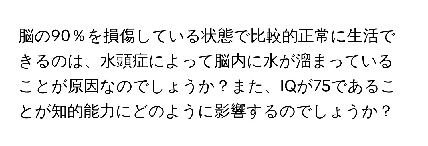 脳の90％を損傷している状態で比較的正常に生活できるのは、水頭症によって脳内に水が溜まっていることが原因なのでしょうか？また、IQが75であることが知的能力にどのように影響するのでしょうか？