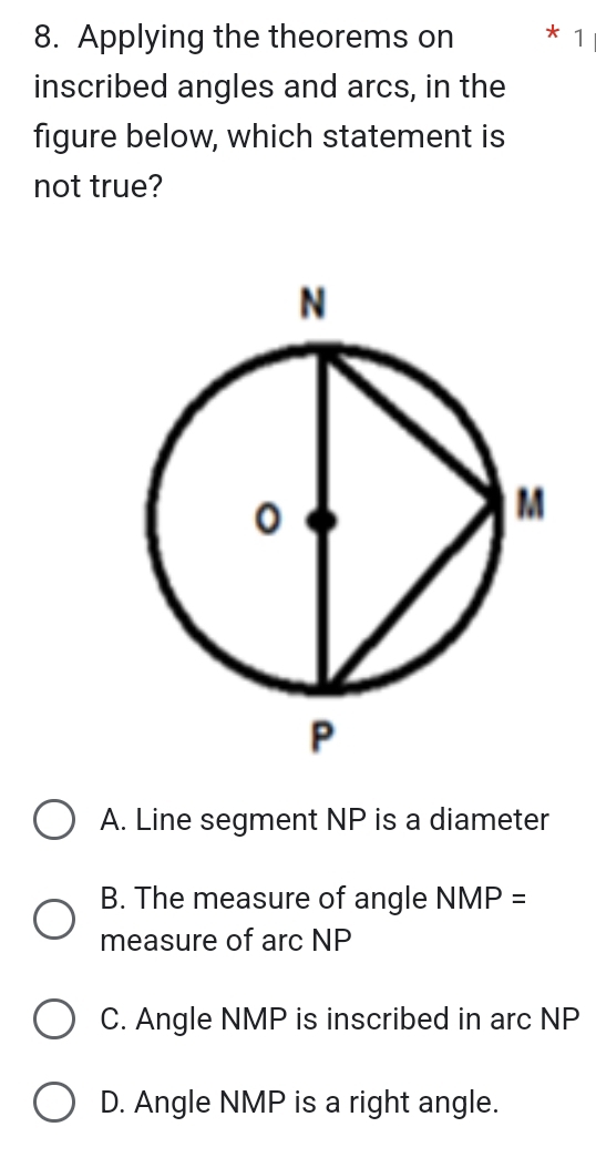 Applying the theorems on * 1
inscribed angles and arcs, in the
figure below, which statement is
not true?
A. Line segment NP is a diameter
B. The measure of angle NMP=
measure of arc NP
C. Angle NMP is inscribed in arc NP
D. Angle NMP is a right angle.