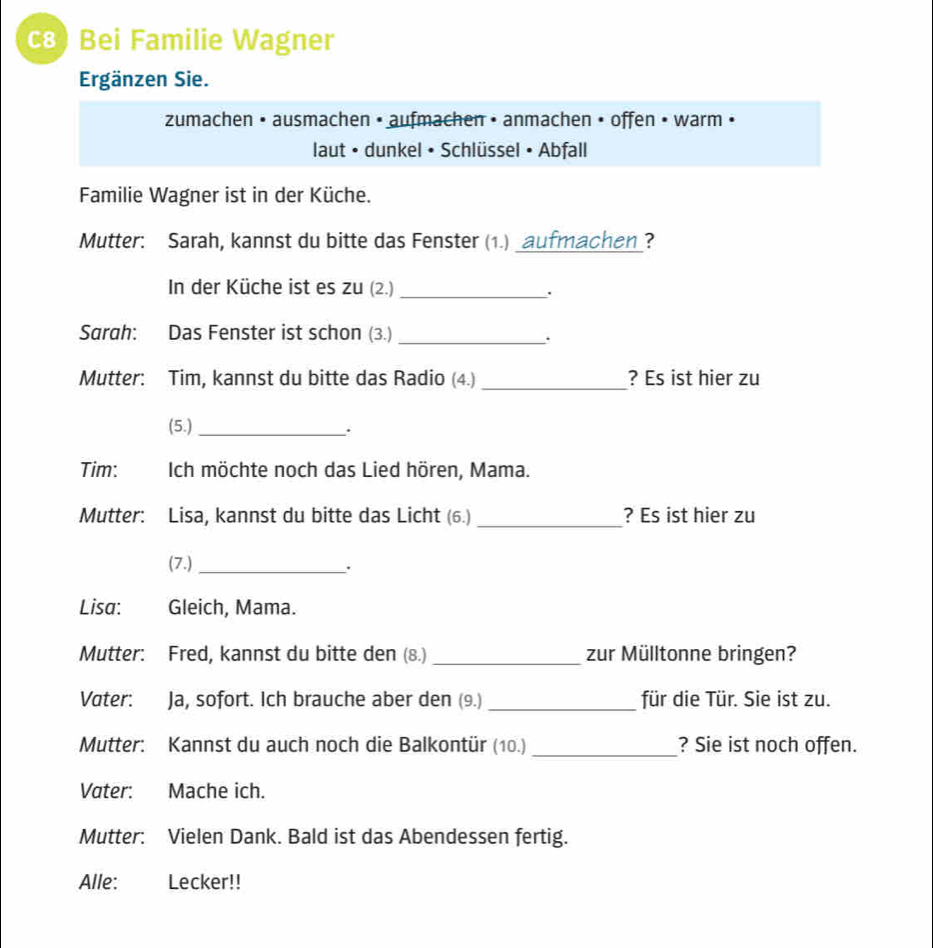 c8) Bei Familie Wagner 
Ergänzen Sie. 
zumachen • ausmachen • aufmachen • anmachen • offen • warm • 
laut • dunkel • Schlüssel • Abfall 
Familie Wagner ist in der Küche. 
Mutter: Sarah, kannst du bitte das Fenster (1.) _aufmachen_? 
In der Küche ist es zu (2.)_ 
. 
Sarah: Das Fenster ist schon (3.) 
_ 
_ 
Mutter: Tim, kannst du bitte das Radio (4.) ? Es ist hier zu 
(5.) _. 
Tim: Ich möchte noch das Lied hören, Mama. 
_ 
Mutter: Lisa, kannst du bitte das Licht (6.) ? Es ist hier zu 
(7.)_ 
Lisa: Gleich, Mama. 
_ 
Mutter: Fred, kannst du bitte den (8.) zur Mülltonne bringen? 
_ 
Vater: Ja, sofort. Ich brauche aber den (9.) für die Tür. Sie ist zu. 
Mutter: Kannst du auch noch die Balkontür (10.) _? Sie ist noch offen. 
Vater: Mache ich. 
Mutter: Vielen Dank. Bald ist das Abendessen fertig. 
Alle: Lecker!!