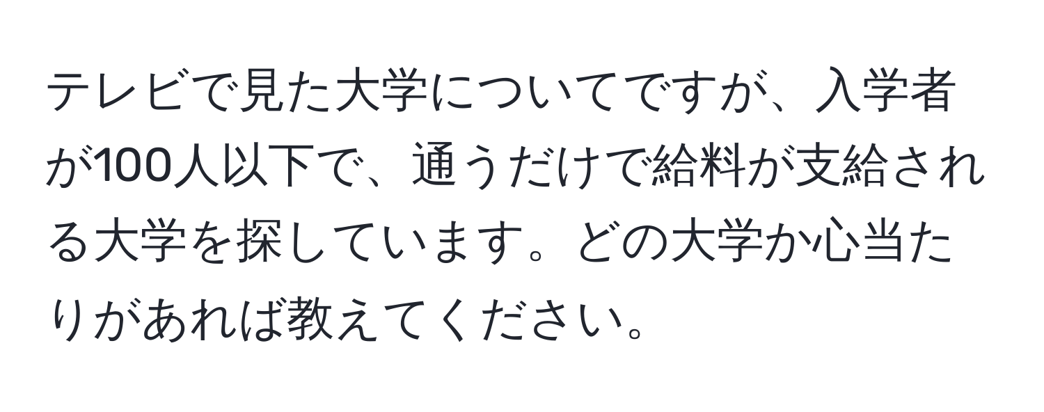 テレビで見た大学についてですが、入学者が100人以下で、通うだけで給料が支給される大学を探しています。どの大学か心当たりがあれば教えてください。