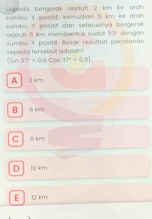 Sepeda bergerak sejauh 2 km ke arah 
sumbu X positif, kemudian 5 km ke arah 
sumbu Y positif dan seterusnya bergerak 
sejauh 5 km membentuk sudut 53° dengan 
sumbu Y positif. Besar resultan perjalanan 
sepeda tersebut adalah?.
(sin 37°=0,6cos 37°=0,8)
A 2 km
B 6 km
C 8km
D 10 km
E 12 km