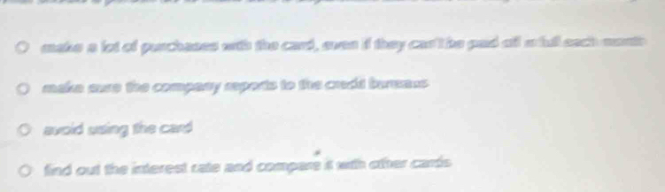 make a lot of purchases with the card, even if they cas't be pad oll a full sach month 
make sure the company reports to the credd burmaus 
avoid using the card 
find out the interest rate and compare it with other cards