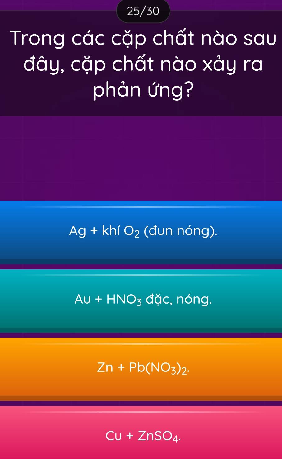 25/30
Trong các cặp chất nào sau
đây, cặp chất nào xảy ra
phản ứng?
Ag+kh O_2 (đun nóng).
Au+HNO_3 dac :, nóng.
Zn+Pb(NO_3)_2.
Cu+ZnSO_4.