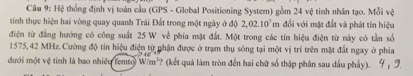 Hệ thống định vị toàn cầu (GPS - Global Positioning System) gồm 24 vệ tinh nhân tạo. Mỗi vệ 
tính thực hiện hai vòng quay quanh Trái Đất trong một ngày ở độ 2,02.10^7m đối với mặt đất và phát tín hiệu 
điện từ đẳng hướng có công suất 25 W về phía mặt đất. Một trong các tín hiệu điện từ này có tần số
1575,42 MHz. Cường độ tín hiệu điện từ phận được ở trạm thụ sóng tại một vị trí trên mặt đất ngay ở phía 
đưới một vệ tinh là bao nhiêu femto W/m^2 ? (kết quả làm tròn đến hai chữ số thập phân sau dấu phầy).