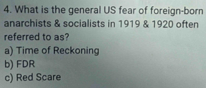 What is the general US fear of foreign-born
anarchists & socialists in 1919 & 1920 often
referred to as?
a) Time of Reckoning
b) FDR
c) Red Scare