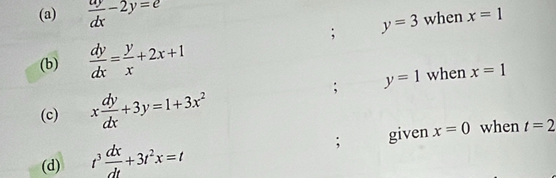  ay/dx -2y=e when x=1; y=3
(b)  dy/dx = y/x +2x+1; y=1 when x=1
(c) x dy/dx +3y=1+3x^2; given x=0 when t=2
(d) t^3 dx/dt +3t^2x=t