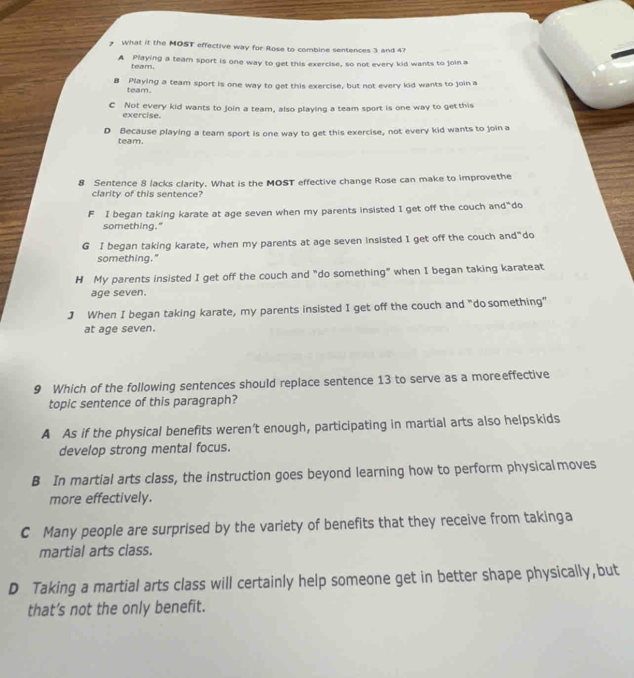 What it the MOST effective way for Rose to combine sentences 3 and 4?
A Playing a team sport is one way to get this exercise, so not every kid wants to join a
team.
B Playing a team sport is one way to get this exercise, but not every kid wants to join a
team.
C Not every kid wants to join a team, also playing a team sport is one way to get this
exercise.
D Because playing a team sport is one way to get this exercise, not every kid wants to join a
team,
8 Sentence 8 lacks clarity. What is the MOST effective change Rose can make to improvethe
clarity of this sentence?
F I began taking karate at age seven when my parents insisted I get off the couch and"do
something."
G I began taking karate, when my parents at age seven insisted I get off the couch and"do
something."
H My parents insisted I get off the couch and “do something” when I began taking karateat
age seven.
J When I began taking karate, my parents insisted I get off the couch and “do something”
at age seven.
9 Which of the following sentences should replace sentence 13 to serve as a moreeffective
topic sentence of this paragraph?
A As if the physical benefits weren’t enough, participating in martial arts also helpskids
develop strong mental focus.
B In martial arts class, the instruction goes beyond learning how to perform physicalmoves
more effectively.
C Many people are surprised by the variety of benefits that they receive from takinga
martial arts class.
D Taking a martial arts class will certainly help someone get in better shape physically,but
that’s not the only benefit.