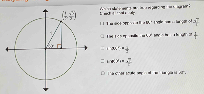 Which statements are true regarding the diagram?
Check all that apply.
The side opposite the 60° angle has a length of  sqrt(3)/2 
The side opposite the 60° angle has a length of  1/2 ·
sin (60°)= 1/2 
sin (60°)= sqrt(3)/2 
The other acute angle of the triangle is 30°.