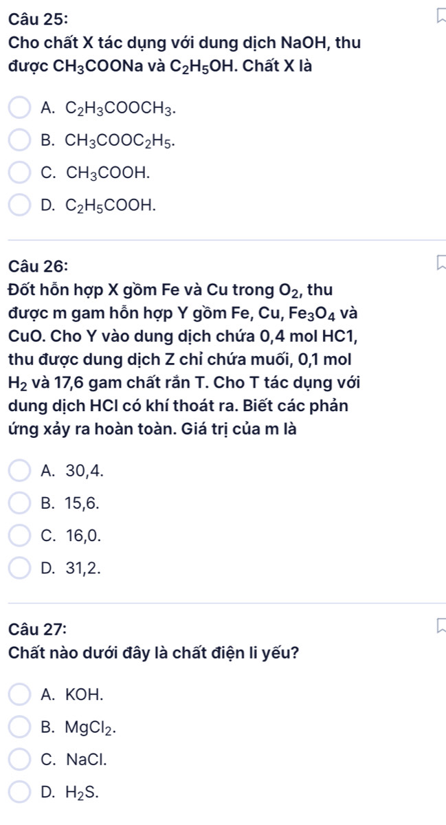 Cho chất X tác dụng với dung dịch NaOH, thu
được CH_3COONa và C_2H_5OH. Chất X là
A. C_2H_3COOCH_3.
B. CH_3COOC_2H_5.
C. CH_3COOH.
D. C_2H_5COOH. 
Câu 26:
Đốt hỗn hợp X gồm Fe và Cu trong O_2 , thu
được m gam hỗn hợp Y gồm Fe, Cu, Fe_3O_4 và
CuO. Cho Y vào dung dịch chứa 0,4 mol HC1,
thu được dung dịch Z chỉ chứa muối, 0, 1 mol
H_2 và 17, 6 gam chất rắn T. Cho T tác dụng với
dung dịch HCI có khí thoát ra. Biết các phản
ứng xảy ra hoàn toàn. Giá trị của m là
A. 30, 4.
B. 15, 6.
C. 16, 0.
D. 31, 2.
Câu 27:
Chất nào dưới đây là chất điện li yếu?
A. KOH.
B. MgCl_2.
C. NaCl.
D. H_2S.