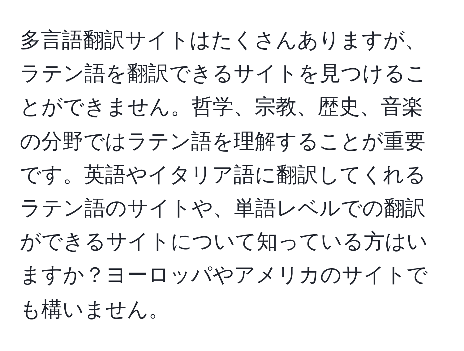 多言語翻訳サイトはたくさんありますが、ラテン語を翻訳できるサイトを見つけることができません。哲学、宗教、歴史、音楽の分野ではラテン語を理解することが重要です。英語やイタリア語に翻訳してくれるラテン語のサイトや、単語レベルでの翻訳ができるサイトについて知っている方はいますか？ヨーロッパやアメリカのサイトでも構いません。