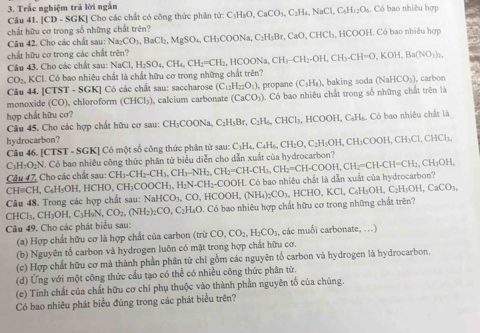 Trắc nghiệm trả lời ngắn
Câu 41. [CD - SGK] Cho các chất có công thức phân tử: C_3H_8O,CaCO_3,C_2H_4,NaCl,C_6H_12O_6. Có bao nhiêu hợp
chất hữu cơ trong số những chất trên? ,BaCl_2,MgSO_4,CH_3COONa,C_2H_5Br,CaO,CHCl_3,HCOOH. I. Có bao nhiêu hợp
Câu 42. Cho các chất sau: Na_2CO_3
chất hữu cơ trong các chất trên?
Câu 43. Cho các chất sau: NaCl, H_2SO_4,CH_4,CH_2=CH_2 HCOONa,CH_3-CH_2-OH,CH_3-CH=O,KOH,Ba(NO_3)_2,
CO_2 , KCl. Có bao nhiêu chất là chất hữu cơ trong những chất trên?
Câu 44. [CTST - SGK] Có các chất sau: saccharose (C_12H_22O_1) , propane (C_3H_8) , baking soda (NaHCO_3) , carbon
monoxide (CO), chloroform (CHCl_3) , calcium carbonate (CaCO_3). Có bao nhiêu chất trong số những chất trên là
hợp chất hữu cơ?
Câu 45. Cho các hợp chất hữu cơ sau: CH_3COONa, C_2H_5Br,C_2H_6,CHCl_3, ,HCOOH,C_6H_6 3. Có bao nhiêu chất là
hydrocarbon?
Câu 46. [CTST - SGK] Có một số công thức phân tử sau: C_3H_4,C_4H_6,CH_2O,C_2H_5OH,CH_3COOH,CH_3Cl,CHCl_3,
C_3H_7O_2N T. Có bao nhiêu công thức phân tử biểu diễn cho dẫn xuất của hydrocarbon?
Câu 47. Cho các chất sau: CH_3-CH_2-CH_3,CH_3-NH_2,CH_2=CH-CH_3,CH_2=CH-COOH,CH_2=CH-CH=CH_2,CH_3OH,
CHequiv CH C_6H_5OH,HCHO,CH_3COOCH_3,H_2N-CH_2-COOH.C. Có bao nhiêu chất là dẫn xuất của hydrocarbon?
Câu 48. Trong các hợp chất sau: NaHCO_3 CO. HCOOH,(NH_4)_2CO_3 HCHO, KCl,C_6H_5OH,C_2H_5OH,CaCO_3,
CHCl_3, CH_3OH,C_3H_9N,CO_2,(NH_2)_2CO,C_2H_4O. Có bao nhiêu hợp chất hữu cơ trong những chất trên?
Câu 49. Cho các phát biểu sau:
(a) Hợp chất hữu cơ là hợp chất của carbon (trừ CO,CO_2,H_2CO_3 , các muối carbonate, ...)
(b) Nguyên tố carbon và hydrogen luôn có mặt trong hợp chất hữu cơ.
(c) Hợp chất hữu cơ mà thành phần phân tử chỉ gồm các nguyên tố carbon và hydrogen là hydrocarbon.
(d) Ứng với một công thức cấu tạo có thể có nhiều công thức phân tử.
(e) Tính chất của chất hữu cơ chỉ phụ thuộc vào thành phần nguyên tố của chúng.
Có bao nhiêu phát biểu đúng trong các phát biểu trên?