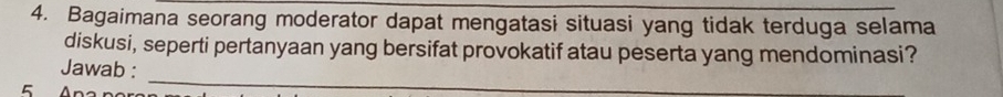 Bagaimana seorang moderator dapat mengatasi situasi yang tidak terduga selama 
diskusi, seperti pertanyaan yang bersifat provokatif atau peserta yang mendominasi? 
_ 
Jawab :