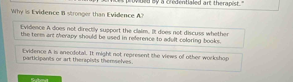 es provided by a credentialed art therapist."
Why is Evidence B stronger than Evidence A?
Evidence A does not directly support the claim. It does not discuss whether
the term art therapy should be used in reference to adult coloring books.
Evidence A is anecdotal. It might not represent the views of other workshop
participants or art therapists themselves.
Submit