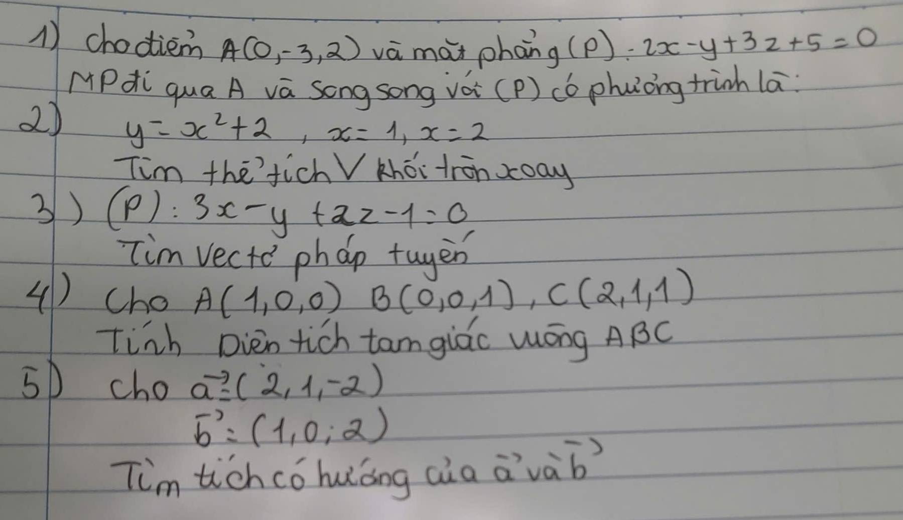 choctiem A(0,-3,2) và mài phan g(p):2x-y+3z+5=0
MPdi qua A va Song song vàè (P) có phuǒng tinh la 
2)
y=x^2+2, x=1, x=2
Tim thefich V khéi tronxay 
3) (P):3x-y+2z-1=0
im vecto phap tuyer 
(1) cho A(1,0,0) B(0,0,1), C(2,1,1)
tinh Dien tich tam giāo Wōng ABC 
5D cho vector a=(2,1,-2)
vector b=(1,0,2)
Tim tichco huáng aàa vector avvector a vector b