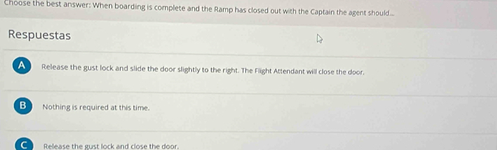 Choose the best answer: When boarding is complete and the Ramp has closed out with the Captain the agent should...
Respuestas
A Release the gust lock and slide the door slightly to the right. The Flight Attendant will close the door.
B Nothing is required at this time.
C Release the gust lock and close the door.