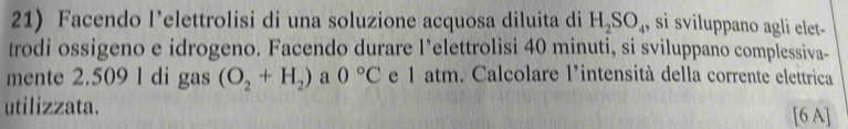 Facendo l’elettrolisi di una soluzione acquosa diluita di H_2SO_4 , si sviluppano agli elet 
trodi ossigeno e idrogeno. Facendo durare l’elettrolisi 40 minuti, si sviluppano complessiva- 
mente 2.509 l di gas (O_2+H_2) a 0°C e 1 atm. Calcolare l'intensità della corrente elettrica 
utilizzata. [6 A]