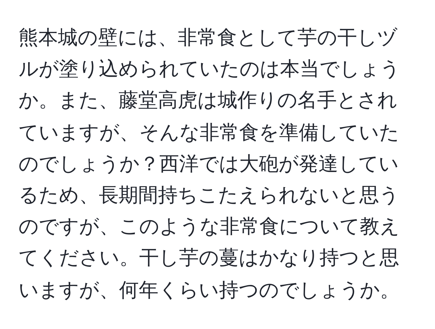 熊本城の壁には、非常食として芋の干しヅルが塗り込められていたのは本当でしょうか。また、藤堂高虎は城作りの名手とされていますが、そんな非常食を準備していたのでしょうか？西洋では大砲が発達しているため、長期間持ちこたえられないと思うのですが、このような非常食について教えてください。干し芋の蔓はかなり持つと思いますが、何年くらい持つのでしょうか。