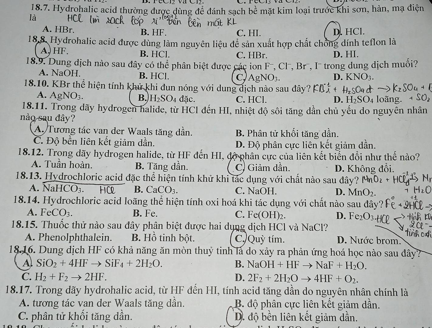 FéC12 và C12.
18.7. Hydrohalic acid thường được dùng để đánh sạch bề mặt kim loại trước khi sơn, hàn, mạ điện
là
A. HBr. B. HF. C. HI. D. HCl.
18.8. Hydrohalic acid được dùng làm nguyên liệu để sản xuất hợp chất chồng dính teflon là
A, HF. B. HCl. C. HBr. D. HI.
18.9. Dung dịch nào sau đây có thể phân biệt được các ion F-, Cl-, Br-, I trong dung dịch muối?
A. NaOH. B. HCl. C Ag NO_3.
D. KNO_3.
18.10. KBr thể hiện tính khử khi đun nóng với dung dịch nào sau đây?
B. H_2SO_4
A. AgNO_3. đặc. C. HCl. D. I
ng.
18.11. Trong dãy hydrogen halide, từ HCl đến HI, nhiệt độ sôi tăng dần chủ yếu do nguyên nhân
nào sau đây?
A. Tương tác van der Waals tăng dần. B. Phân tử khối tăng dần.
C. Độ bền liên kết giảm dần.
D. Độ phân cực liên kết giảm dần.
18.12. Trong dãy hydrogen halide, từ HF đến HI, độ phân cực của liên kết biến đổi như thế nào?
A. Tuần hoàn. B. Tăng dần. C. Giảm dần. D. Không đổi.
18.13. Hydrochloric acid đặc thể hiện tính khử khi tác dụng với chất nào sau đây?
A. NaHCO_3 H B. CaCO_3. C. NaOH. D. MnO_2.
18.14. Hydrochloric acid loãng thể hiện tính oxi hoá khi tác dụng với chất nào sau đây?
A. FeCO_3. B. Fe. C. Fe(OH)_2. D. Fe_2O_3
18.15. Thuốc thử nào sau đây phân biệt được hai dụng dịch HCl và NaCl
A. Phenolphthalein. B. Hồ tinh bột. C./Quỳ tím.
D. Nước brom.
18.16. Dung dịch HF có khả năng ăn mòn thuỷ tinh là do xảy ra phản ứng hoá học nào sau đây?
A. SiO_2+4HFto SiF_4+2H_2O. NaOH+HFto NaF+H_2O.
B.
C. H_2+F_2to 2HF. D. 2F_2+2H_2Oto 4HF+O_2.
18.17. Trong dãy hydrohalic acid, từ HF đến HI, tính acid tăng dần do nguyên nhân chính là
A. tương tác van der Waals tăng dần. B. độ phân cực liên kết giảm dần.
C. phân tử khối tăng dần. D. độ bền liên kết giảm dần.