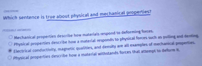 Which sentence is true about physical and mechanical properties?
POSSUBL ANSME
Mechanical properties describe how materials respond to deforming forces.
Physical properties describe how a material responds to physical forces such as pulling and deming
Electrical conductivity, magnetic qualities, and density are all examples of mechanical properties
Physical properties describe how a material withstands forces that attempt to deform it