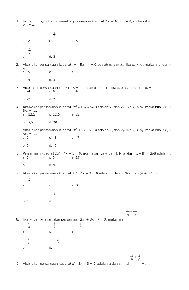 Jika x₁ dan x₂ adalah akar-akar persamaan kuadrat 2x^2-3x+3=0 , maka nilai
x_1· x_2=...
 3/2 
a. -2 C. e. 3
 3/2 
b. - d. 2
2. Akar-akar persamaan kuadrat -x^2-5x-4=0 adalah x_1 dan x₂. Jika x_1 , maka nilai dari x_1-
X_2=
a. -5 c. -3 e. 5
b. -4 d. 3
3. Akar-akar persamaan x^2-2x-3=0 adalah x₁ dan x₂. Jika x_1>x_2 maka x_1-x_2=...
a. -4 c. 0 e. 4
b. -2 d. 2
4. Akar-akar persamaan kuadrat 2x^2-13x-7=0 adalah x₁ dan x₂. Jika x_2>x_1 , maka nilai 2x_1+
3x_2=
a. -12,5 c. 12,5 e. 22
b. -7,5 d. 20
5. Akar-akar persamaan kuadrat 2x^2+3x-5=0 adalah x_1danx_2.Ji ika x_2>x_1 , maka nilai 4x_1+
3x_2=...
a. 7 c. -3 e. -7
b. 5 d. -5
6. Persamaan kuadrat 2x^2-4x+1=0 , akar-akamya α dan β. Nilai dari (alpha +beta )^2-2alpha beta adalah ...
a. 2 c. 5 e. 17
b. 3 d. 9
7. Akar-akar persamaan kuadrat 3x^2-4x+2=0 adalah α dan β. Nilai dari (alpha +beta )^2-2alpha beta =...
 10/9   4/9 
a. C. e. 0
 1/3 
b. 1 d.
frac 1x_1+frac 1x_2
8. Jika x₁ dan x₂ akar-akar persamaan 2x^2+3x-7=0 , maka nilai
_
 21/4   3/7  - 7/3 
a. C. e.
 7/3  - 3/7 
b. d.
 1/alpha  + 1/beta  
9. Akar-akar persamaan kuadrat x^2-5x+3=0 adalah α dan β. nilai =_