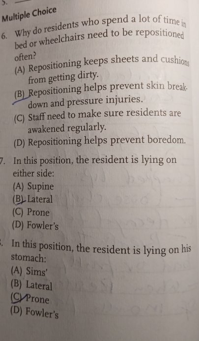 5._
Multiple Choice
6. Why do residents who spend a lot of time in
bed or wheelchairs need to be repositioned
often?
(A) Repositioning keeps sheets and cushions
from getting dirty.
(B) Repositioning helps prevent skin break.
down and pressure injuries.
(C) Staff need to make sure residents are
awakened regularly.
(D) Repositioning helps prevent boredom.
7. In this position, the resident is lying on
either side:
(A) Supine
(B) Lateral
(C) Prone
(D) Fowler’s
3. In this position, the resident is lying on his
stomach:
(A) Sims'
(B) Lateral
(C) Prone
(D) Fowler’s