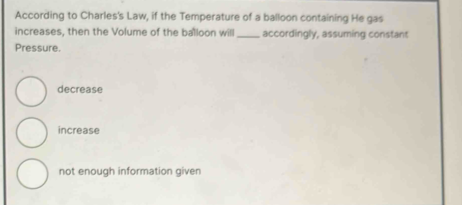 According to Charles's Law, if the Temperature of a balloon containing He gas
increases, then the Volume of the balloon will _accordingly, assuming constant
Pressure.
decrease
increase
not enough information given