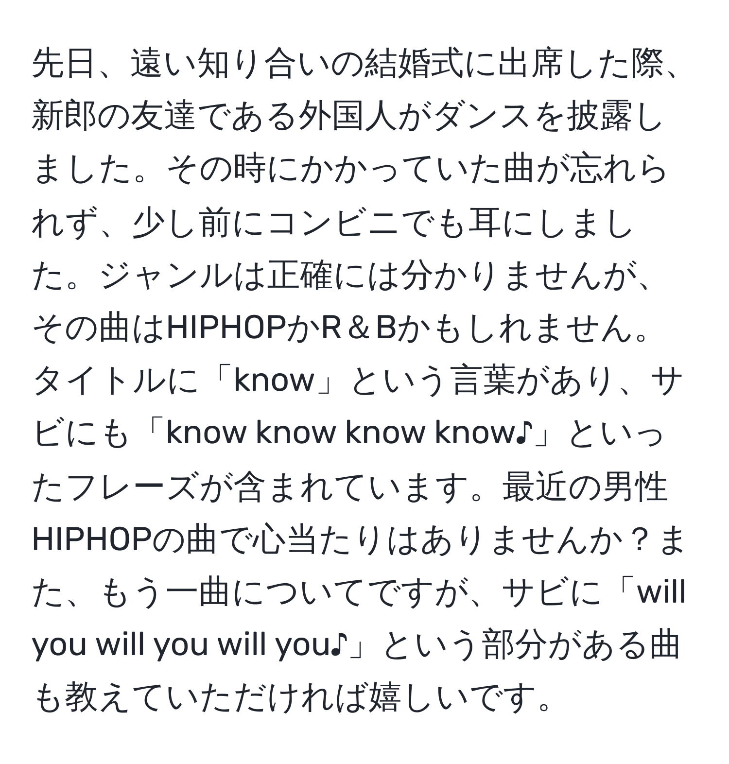 先日、遠い知り合いの結婚式に出席した際、新郎の友達である外国人がダンスを披露しました。その時にかかっていた曲が忘れられず、少し前にコンビニでも耳にしました。ジャンルは正確には分かりませんが、その曲はHIPHOPかR＆Bかもしれません。タイトルに「know」という言葉があり、サビにも「know know know know♪」といったフレーズが含まれています。最近の男性HIPHOPの曲で心当たりはありませんか？また、もう一曲についてですが、サビに「will you will you will you♪」という部分がある曲も教えていただければ嬉しいです。