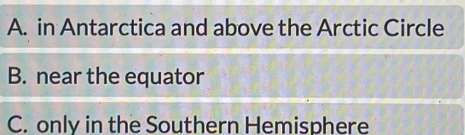 A. in Antarctica and above the Arctic Circle
B. near the equator
C. only in the Southern Hemisphere