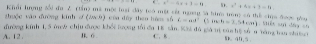 () C, x^2-4x+3=0. D. x^2+4x+3=0. 
Khối lượng tối đa Z (tấn) mã một loại đây (có mặt cất ngang là hình tròn) có thể chịu được phụ
thuộc vào đường kính d (inch) của dây theo hàm số L=ad^3 ( iru h=2,54cm). Biết sợi dây có
đường kính 1,5 inch chịu được khối lượng tối đa 18 tấn. Khi đó giá trị của hệ số ở bằng bao nhiều?
A. 12. B. 6. C. 8.
D. 40, 5.