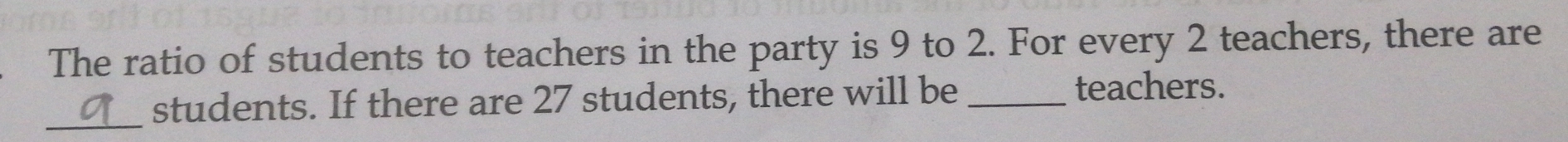 The ratio of students to teachers in the party is 9 to 2. For every 2 teachers, there are 
students. If there are 27 students, there will be_ 
teachers. 
_