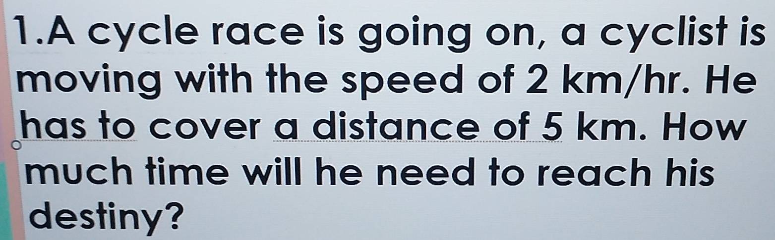 A cycle race is going on, a cyclist is 
moving with the speed of 2 km/hr. He 
has to cover a distance of 5 km. How 
much time will he need to reach his 
destiny?