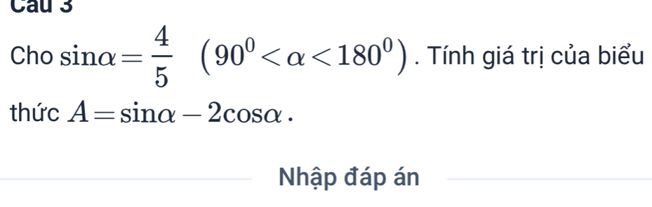 Cau 3 
Cho sin alpha = 4/5 (90^0 <180^0). Tính giá trị của biểu 
thức A=sin alpha -2cos alpha. 
Nhập đáp án