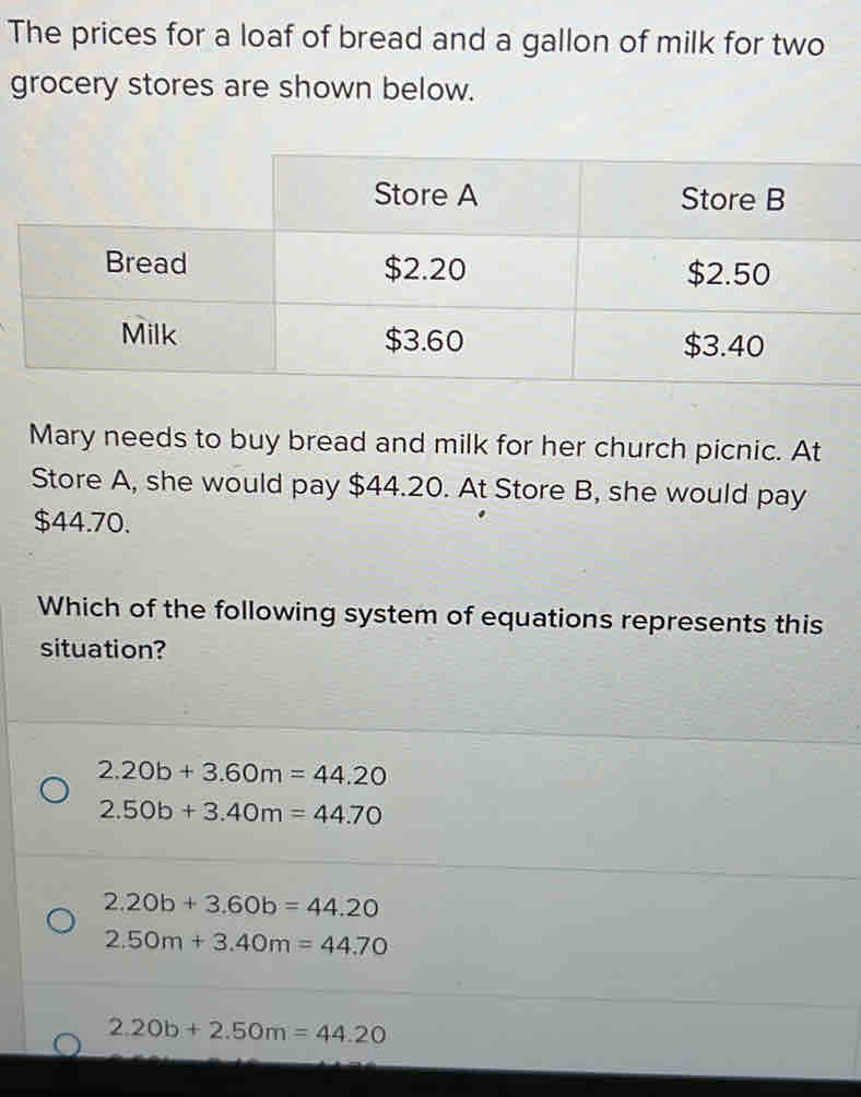 The prices for a loaf of bread and a gallon of milk for two
grocery stores are shown below.
Mary needs to buy bread and milk for her church picnic. At
Store A, she would pay $44.20. At Store B, she would pay
$44.70.
Which of the following system of equations represents this
situation?
2.20b+3.60m=44.20
2.50b+3.40m=44.70
2.20b+3.60b=44.20
2.50m+3.40m=44.70
2.20b+2.50m=44.20