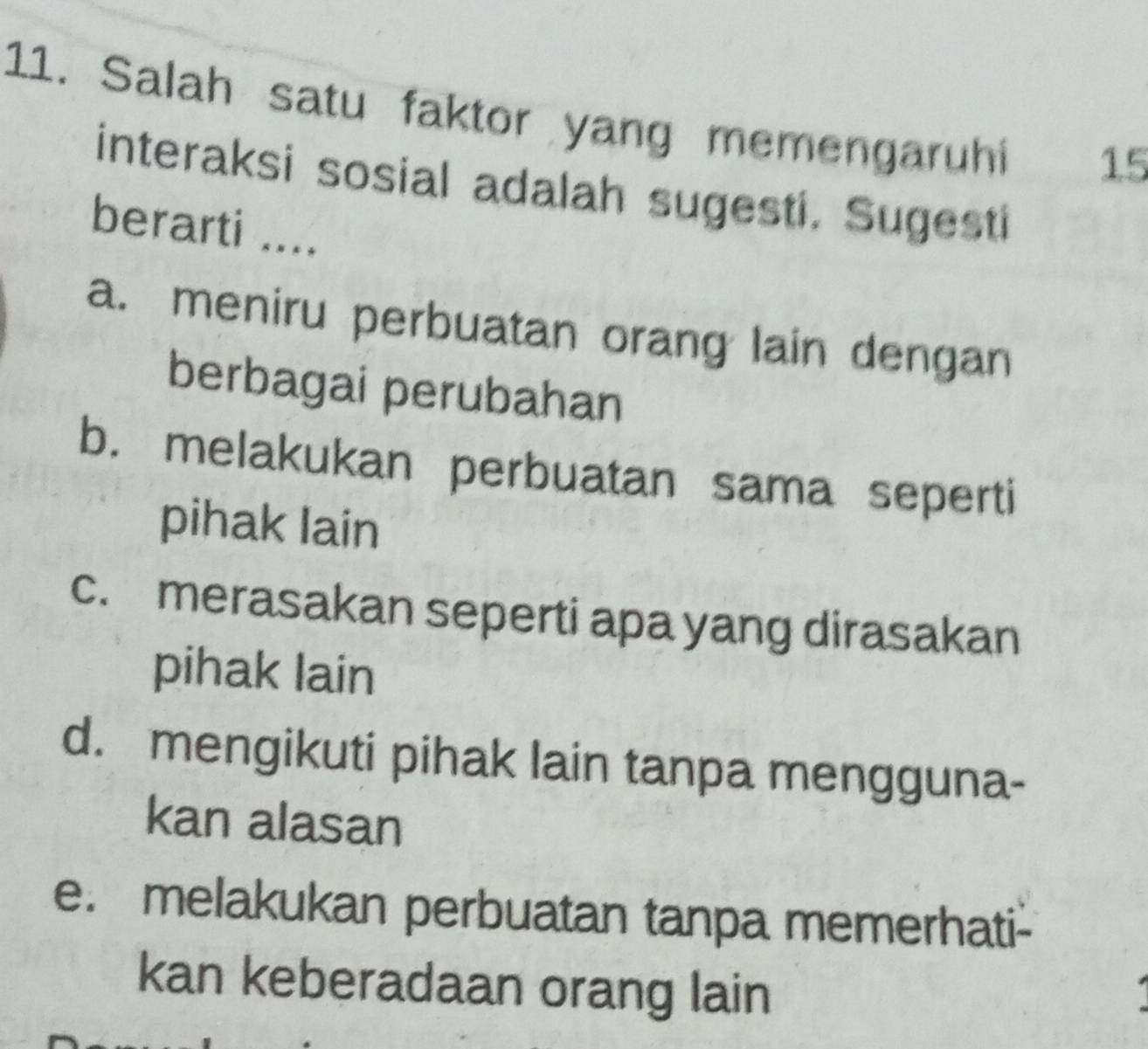 Salah satu faktor yang memengaruhi 15
interaksi sosial adalah sugesti. Sugesti
berarti ....
a. meniru perbuatan orang lain dengan
berbagai perubahan
b. melakukan perbuatan sama seperti
pihak lain
c. merasakan seperti apa yang dirasakan
pihak lain
d. mengikuti pihak lain tanpa mengguna-
kan alasan
e. melakukan perbuatan tanpa memerhati-
kan keberadaan orang lain