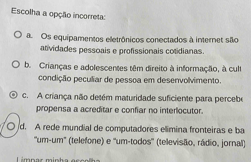 Escolha a opção incorreta:
a. Os equipamentos eletrônicos conectados à internet são
atividades pessoais e profissionais cotidianas.
b. Crianças e adolescentes têm direito à informação, à cult
condição peculiar de pessoa em desenvolvimento.
c. A criança não detém maturidade suficiente para percebe
propensa a acreditar e confiar no interlocutor.
○ /d. A rede mundial de computadores elimina fronteiras e ba
“um-um” (telefone) e “um-todos” (televisão, rádio, jornal)
Limpar minha esçolha