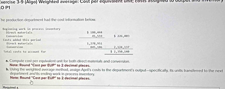 (Algo) Weighted average: Cost per equivalent unit; costs assigned to output and inv 
O P1
he production department had the cost information below. 
Beginning work in process inventory 
Direct materials 
Conversion 
Costs added this period 
Direct materials 
Conversion 
Total costs to account for
beginarrayr $18.1844 _ 4,552endarray $59,051 _ 5 5124 hline endarray beginarrayr 3,1,124,17 +2,39,149 hline endarray 
a. Compute cost per equivalent unit for both direct materials and conversion. 
Note: Round "Cost per EUP" to 2 decimal places. 
b. Using the weighted average method, assign April’s costs to the department's output—specifically, its units transferred to the next 
department and its ending work in process inventory. 
Note: Round "Cost per =1 UP" to 2 decimal places. 
Required a.