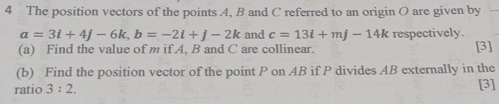 The position vectors of the points A, B and C referred to an origin O are given by
a=3i+4j-6k, b=-2i+j-2k and c=13i+mj-14k respectively. 
(a) Find the value of m if A, B and C are collinear. [3] 
(b) Find the position vector of the point P on AB if P divides AB externally in the 
ratio 3:2. [3]