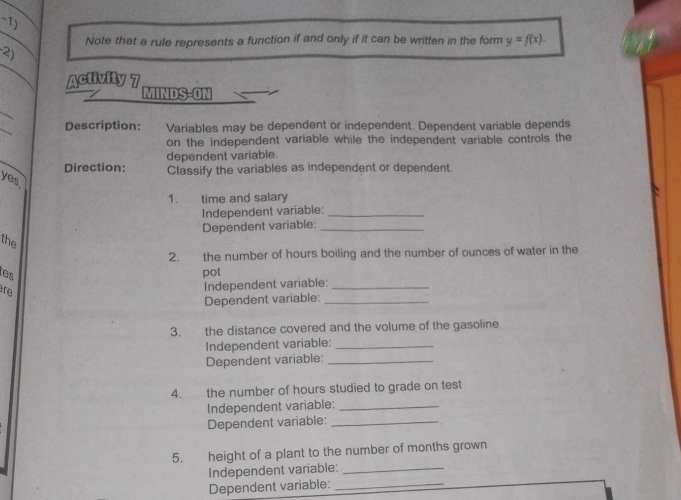 wedge 1 
Note that a rule represents a function if and only if it can be written in the form y=f(x). 
-2) 
Activity 7 
MINDS-ON 
_ 
_ 
Description: Variables may be dependent or independent. Dependent variable depends 
on the independent variable while the independent variable controls the 
_ 
dependent variable. 
Direction: Classify the variables as independent or dependent. 
yes. 
1. time and salary 
Independent variable:_ 
Dependent variable:_ 
the 
2. the number of hours boiling and the number of ounces of water in the 
tes pot 
re Independent variable:_ 
Dependent variable:_ 
3. the distance covered and the volume of the gasoline 
Independent variable:_ 
Dependent variable:_ 
4. the number of hours studied to grade on test 
Independent variable:_ 
Dependent variable:_ 
5. height of a plant to the number of months grown 
Independent variable:_ 
Dependent variable:_