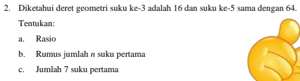 Diketahui deret geometri suku ke -3 adalah 16 dan suku ke -5 sama dengan 64. 
Tentukan: 
a. Rasio 
b. Rumus jumlah n suku pertama 
c. Jumlah 7 suku pertama