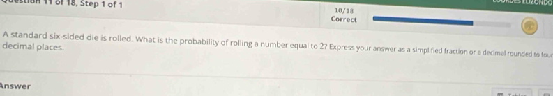 stion 11 of 18, Step 1 of 1 10/18 
Correct 
A standard six-sided die is rolled. What is the probability of rolling a number equal to 2? Express your answer as a simplified fraction or a decimal rounded to fou 
decimal places. 
Answer