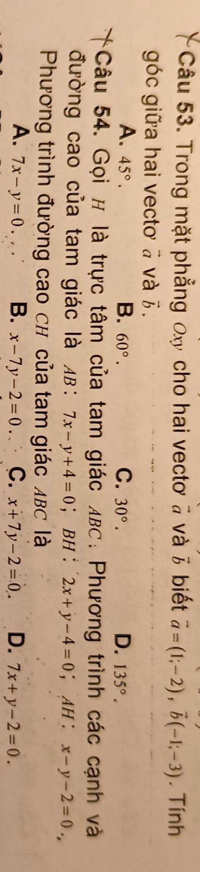 Trong mặt phẳng đx cho hai vectơ à và vector b biết vector a=(1;-2), vector b(-1;-3). Tính
góc giữa hai vecto ā và 7.
A. 45°. B. 60°. C. 30°. D. 135°. 
Câu 54. Gọi # là trực tâm của tam giác λBC : Phương trình các cạnh và
đường cao của tam giác là AB : 7x-y+4=0 ； BH : 2x+y-4=0 ； AH : x-y-2=0., 
Phương trình đường cao ch của tam giác ABC là
A. 7x-y=0. B. x-7y-2=0. C. x+7y-2=0. D. 7x+y-2=0.