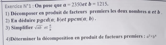 Exercice N°1 : On pose que a=2350 et b=1215. 
1) Décomposer en produit de facteurs premiers les deux nombres a et b. 
2) En déduire pgcd(a;b) et ppcm (a;b). 
3) Simplifier sqrt(ab) et  a/b 
4)Déterminer la décomposition en produit de facteurs premiers : a^2* b^4