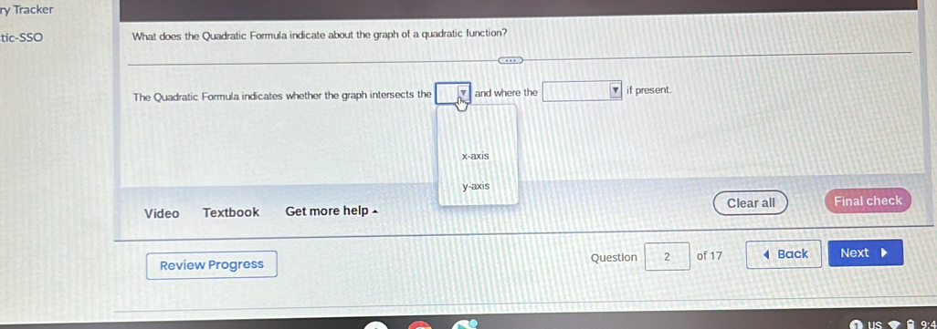 ry Tracker
tic-SSO What does the Quadratic Formula indicate about the graph of a quadratic function?
The Quadratic Formula indicates whether the graph intersects the and where the □  if present.
x-axis
y-axis
Video Textbook Get more help Clear all Final check
Review Progress Question 2 of 17 4 Back Next