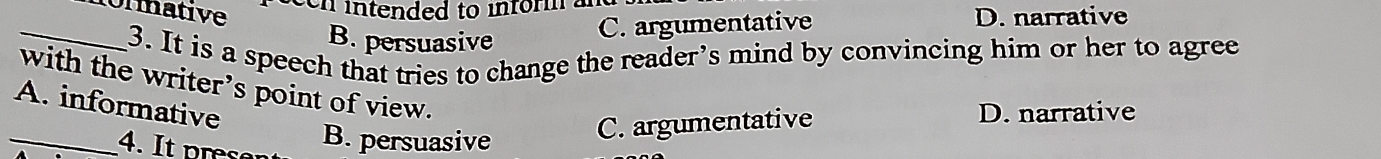 een intended to informa
onmative D. narrative
B. persuasive
C. argumentative
_3. It is a speech that tries to change the reader’s mind by convincing him or her to agree
with the writer’s point of view.
A. informative
_4. It re B. persuasive C. argumentative
D. narrative