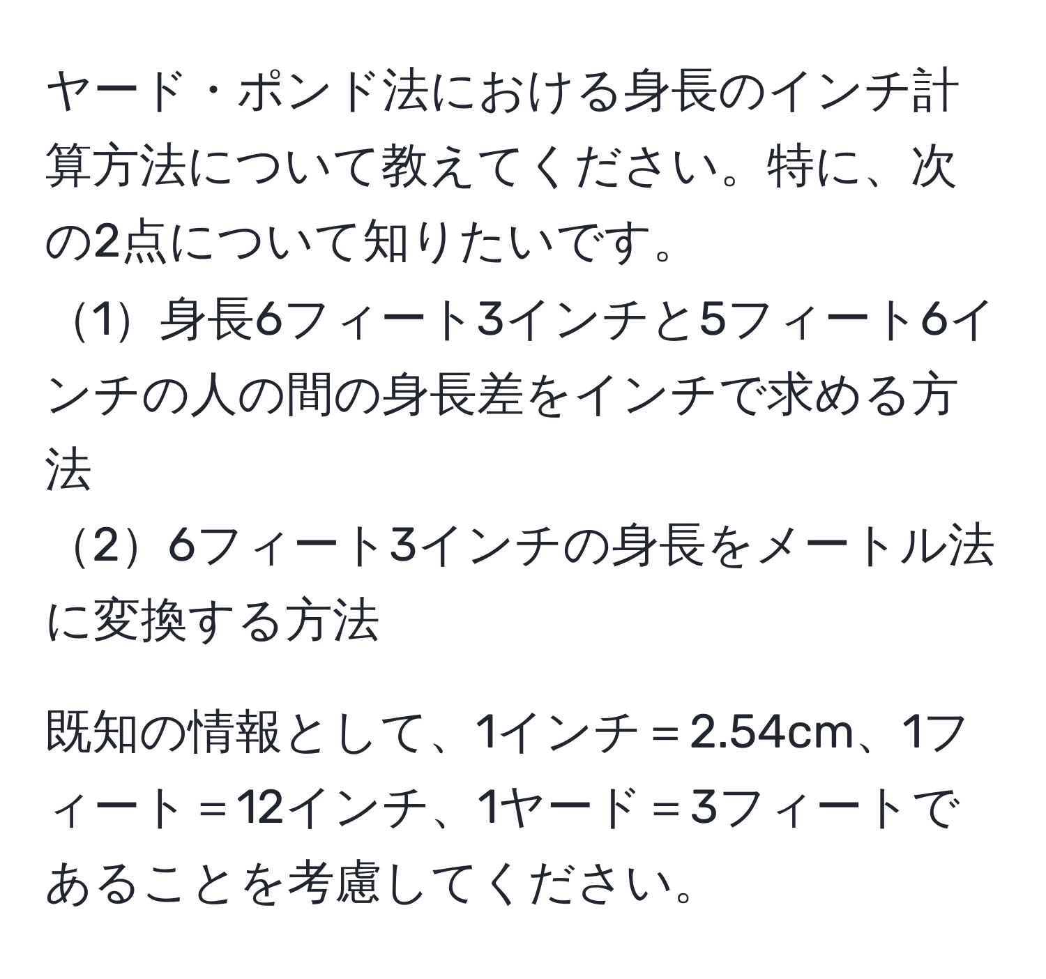 ヤード・ポンド法における身長のインチ計算方法について教えてください。特に、次の2点について知りたいです。  
1身長6フィート3インチと5フィート6インチの人の間の身長差をインチで求める方法  
26フィート3インチの身長をメートル法に変換する方法  

既知の情報として、1インチ＝2.54cm、1フィート＝12インチ、1ヤード＝3フィートであることを考慮してください。