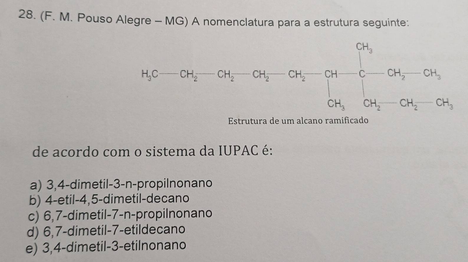 (F. M. Pouso Alegre - MG) A nomenclatura para a estrutura seguinte:
Estrutura de um alcano ramificado
de acordo com o sistema da IUPAC é:
a) 3,4-dimetil-3-n-propilnonano
b) 4-etil-4,5-dimetil-decano
c) 6,7-dimetil-7-n-propilnonano
d) 6,7-dimetil-7-etildecano
e) 3,4-dimetil-3-etilnonano